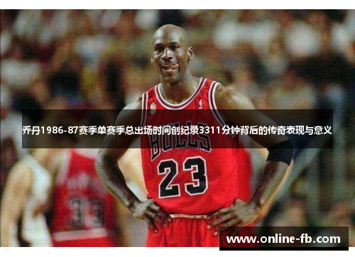 乔丹1986-87赛季单赛季总出场时间创纪录3311分钟背后的传奇表现与意义