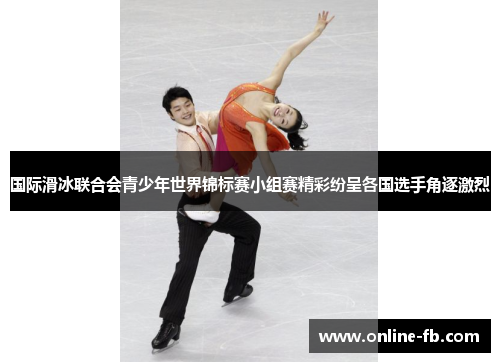 国际滑冰联合会青少年世界锦标赛小组赛精彩纷呈各国选手角逐激烈