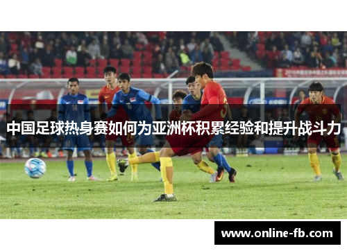 中国足球热身赛如何为亚洲杯积累经验和提升战斗力