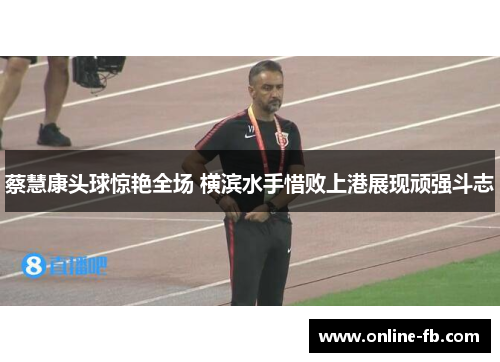 蔡慧康头球惊艳全场 横滨水手惜败上港展现顽强斗志
